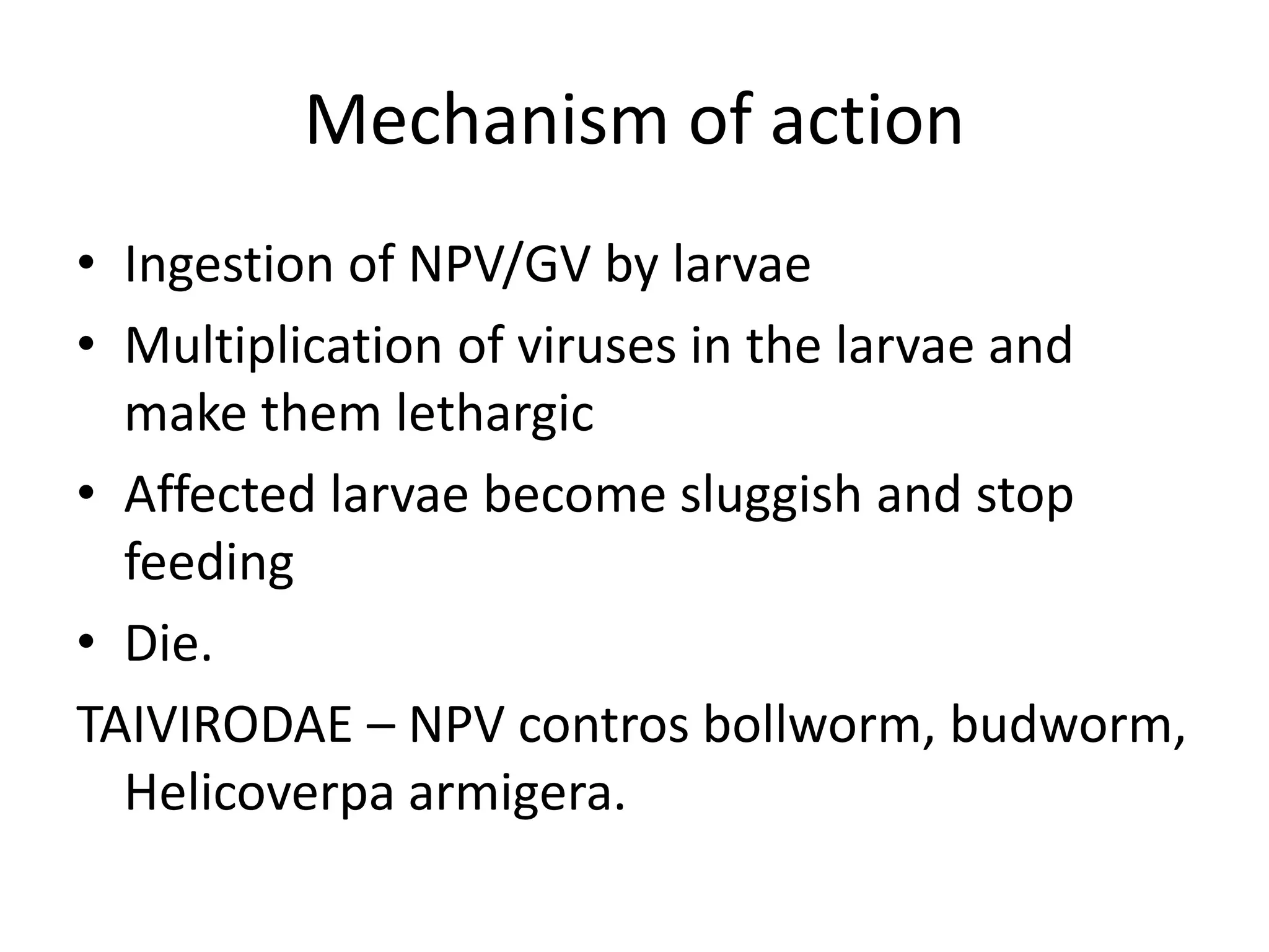 Mechanism of action
• Ingestion of NPV/GV by larvae
• Multiplication of viruses in the larvae and
make them lethargic
• Affected larvae become sluggish and stop
feeding
• Die.
TAIVIRODAE – NPV contros bollworm, budworm,
Helicoverpa armigera.
 