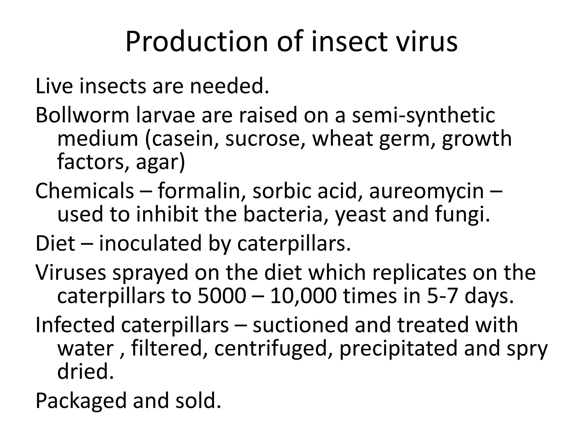 Production of insect virus
Live insects are needed.
Bollworm larvae are raised on a semi-synthetic
medium (casein, sucrose, wheat germ, growth
factors, agar)
Chemicals – formalin, sorbic acid, aureomycin –
used to inhibit the bacteria, yeast and fungi.
Diet – inoculated by caterpillars.
Viruses sprayed on the diet which replicates on the
caterpillars to 5000 – 10,000 times in 5-7 days.
Infected caterpillars – suctioned and treated with
water , filtered, centrifuged, precipitated and spry
dried.
Packaged and sold.
 