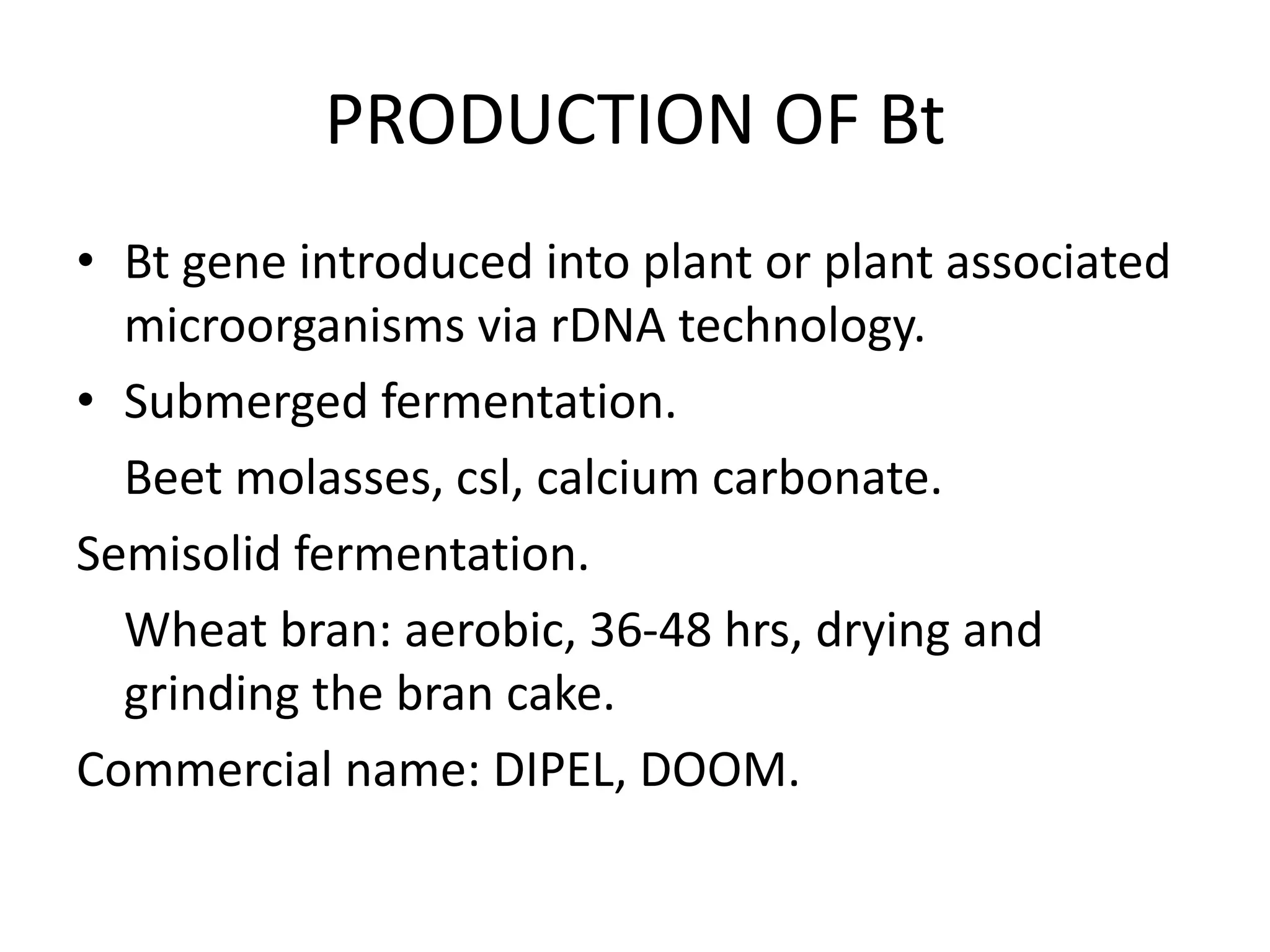 PRODUCTION OF Bt
• Bt gene introduced into plant or plant associated
microorganisms via rDNA technology.
• Submerged fermentation.
Beet molasses, csl, calcium carbonate.
Semisolid fermentation.
Wheat bran: aerobic, 36-48 hrs, drying and
grinding the bran cake.
Commercial name: DIPEL, DOOM.
 