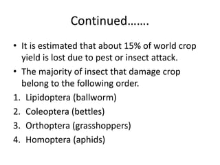 Continued…….
• It is estimated that about 15% of world crop
yield is lost due to pest or insect attack.
• The majority of insect that damage crop
belong to the following order.
1. Lipidoptera (ballworm)
2. Coleoptera (bettles)
3. Orthoptera (grasshoppers)
4. Homoptera (aphids)
 