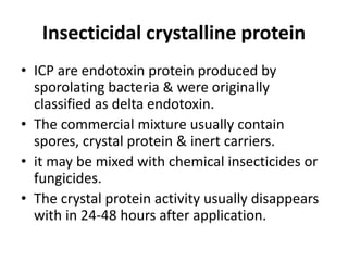 Insecticidal crystalline protein
• ICP are endotoxin protein produced by
sporolating bacteria & were originally
classified as delta endotoxin.
• The commercial mixture usually contain
spores, crystal protein & inert carriers.
• it may be mixed with chemical insecticides or
fungicides.
• The crystal protein activity usually disappears
with in 24-48 hours after application.
 
