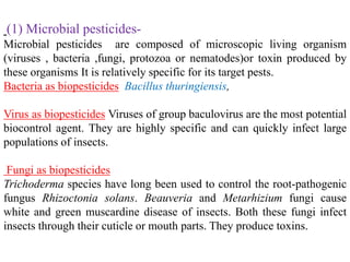 (1) Microbial pesticides-
Microbial pesticides are composed of microscopic living organism
(viruses , bacteria ,fungi, protozoa or nematodes)or toxin produced by
these organisms It is relatively specific for its target pests.
Bacteria as biopesticides Bacillus thuringiensis,
Virus as biopesticides Viruses of group baculovirus are the most potential
biocontrol agent. They are highly specific and can quickly infect large
populations of insects.
Fungi as biopesticides
Trichoderma species have long been used to control the root-pathogenic
fungus Rhizoctonia solans. Beauveria and Metarhizium fungi cause
white and green muscardine disease of insects. Both these fungi infect
insects through their cuticle or mouth parts. They produce toxins.
 