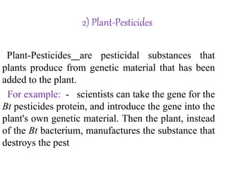 2) Plant-Pesticides
Plant-Pesticides are pesticidal substances that
plants produce from genetic material that has been
added to the plant.
For example: - scientists can take the gene for the
Bt pesticides protein, and introduce the gene into the
plant's own genetic material. Then the plant, instead
of the Bt bacterium, manufactures the substance that
destroys the pest
 