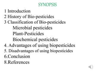 SYNOPSIS
1 Introduction
2 History of Bio-pesticides
3 Classification of Bio-pesticides
Microbial pesticides
Plant-Pesticides
Biochemical pesticides
4. Advantages of using biopesticides
5. Disadvantages of using biopesticides
6.Conclusion
8.References
 