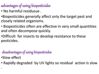 advantages of using biopesticides
• No harmful residusue .
•Biopesticides generally affect only the target pest and
closely related organisms.
• Biopesticides often are effective in very small quantities
and often decompose quickly.
•Difficult for insects to develop resistance to these
pesticides.
disadvantages of using biopesticides
•Slow effect
• Rapidly degraded by UV lights so residual action is slow
.
 