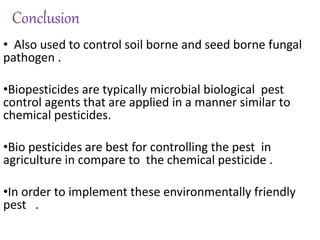 Conclusion
• Also used to control soil borne and seed borne fungal
pathogen .
•Biopesticides are typically microbial biological pest
control agents that are applied in a manner similar to
chemical pesticides.
•Bio pesticides are best for controlling the pest in
agriculture in compare to the chemical pesticide .
•In order to implement these environmentally friendly
pest .
 