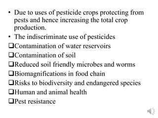 • Due to uses of pesticide crops protecting from
pests and hence increasing the total crop
production.
• The indiscriminate use of pesticides
Contamination of water reservoirs
Contamination of soil
Reduced soil friendly microbes and worms
Biomagnifications in food chain
Risks to biodiversity and endangered species
Human and animal health
Pest resistance
 