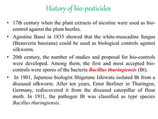 History of bio-pesticides
• 17th century when the plant extracts of nicotine were used as bio-
control against the plum beetles.
• Agostine Bassi in 1835 showed that the white-muscadine fungus
(Beauveria bassiana) could be used as biological controls against
silkworm.
• 20th century, the number of studies and proposal for bio-controls
were developed. Among them, the first and most accepted bio-
controls were spores of the bacteria Bacillus thuringiensis (Bt).
• In 1901, Japanese biologist Shigetane Ishiwata isolated Bt from a
diseased silkworm. After ten years, Ernst Berliner in Thuringen,
Germany, rediscovered it from the diseased caterpillar of flour
moth. In 1911, the pathogen Bt was classified as type species
Bacillus thuringiensis.
 