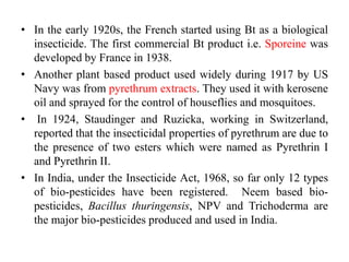 • In the early 1920s, the French started using Bt as a biological
insecticide. The first commercial Bt product i.e. Sporeine was
developed by France in 1938.
• Another plant based product used widely during 1917 by US
Navy was from pyrethrum extracts. They used it with kerosene
oil and sprayed for the control of houseflies and mosquitoes.
• In 1924, Staudinger and Ruzicka, working in Switzerland,
reported that the insecticidal properties of pyrethrum are due to
the presence of two esters which were named as Pyrethrin I
and Pyrethrin II.
• In India, under the Insecticide Act, 1968, so far only 12 types
of bio-pesticides have been registered. Neem based bio-
pesticides, Bacillus thuringensis, NPV and Trichoderma are
the major bio-pesticides produced and used in India.
 