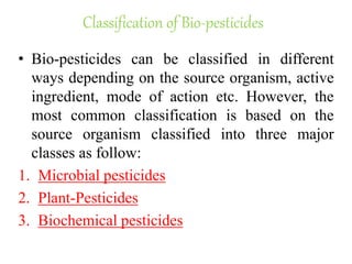 Classification of Bio-pesticides
• Bio-pesticides can be classified in different
ways depending on the source organism, active
ingredient, mode of action etc. However, the
most common classification is based on the
source organism classified into three major
classes as follow:
1. Microbial pesticides
2. Plant-Pesticides
3. Biochemical pesticides
 