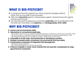 WHAT IS BIO-PESTICIDE?
 A compound that kills organisms by virtue of specific biological effects
 rather than as a broader chemical poison
 Differ from biocontrol agents in being passive agents, whereas biocontrol agents
 actively seek the pest
 The rationale behind replacing conventional pesticides with bio-pesticides is that
 the latter are more likely to be selective and biodegradable (FAO, 2005)

WHY BIO-PESTICIDES?
Human and environmental safety
Alternatives to conventional pesticides:
    25 million cases of acute occupational pesticide poisoning in developing countries each year (WHO, 1990)
    14% of all known occupational injuries and 10% of all fatal injuries are caused by pesticides (ILO, 1996)
    Obsolete pesticides stored in developing countries - 20,000 tonnes in Africa alone
Amenable to small-scale, local production in developing countries
Address increased public awareness of environmental and food safety
Fundamental component of Integrated Pest Management
    Natural enemies protected
    Controls pests resistant to conventional pesticides
Products available in small, niche markets that are typically unaddressed by large
agrochemical companies
 