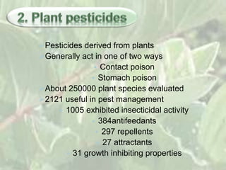 Pesticides derived from plants
Generally act in one of two ways
• Contact poison
• Stomach poison
About 250000 plant species evaluated
2121 useful in pest management
• 1005 exhibited insecticidal activity
• 384antifeedants
• 297 repellents
• 27 attractants
• 31 growth inhibiting properties
 