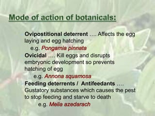 Ovipostitional deterrent …. Affects the egg
laying and egg hatching
e.g.
Ovicidal …. Kill eggs and disrupts
embryonic development so prevents
hatching of egg
e.g.
Feeding deterrents / Antifeedants ….
Gustatory substances which causes the pest
to stop feeding and starve to death
e.g.
 