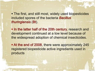  The first, and still most, widely used biopesticides
included spores of the bacteria
( ).
, research and
development continued at a low level because of
the widespread adoption of chemical insecticides.
, there were approximately 245
registered biopesticide active ingredients used in
products
 