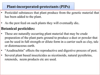 Plant-incorporated-protectants (PIPs)
• Pesticidal substances that plant produce from the genetic material that
has been added to the plant.
• As the pest feed on such plants they will eventually die.
Botanical pesticides:
• These are naturally occurring plant material that may be crude
preparation of the plant parts ground to produce a dust or powder that
can be used in full strength or dilute form in a carrier such as clay, talc
or diatomaceous earth.
• “Azadirachtin” effects the reproductive and digestive procees of pest.
• Several plant based insecticides as nicotinoids, natural pyrethrins,
rotenoids, neem products etc are used.
 