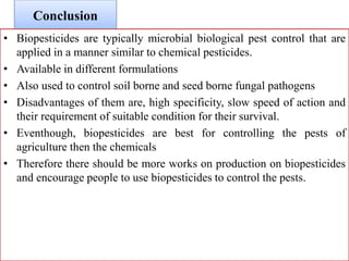 Conclusion
• Biopesticides are typically microbial biological pest control that are
applied in a manner similar to chemical pesticides.
• Available in different formulations
• Also used to control soil borne and seed borne fungal pathogens
• Disadvantages of them are, high specificity, slow speed of action and
their requirement of suitable condition for their survival.
• Eventhough, biopesticides are best for controlling the pests of
agriculture then the chemicals
• Therefore there should be more works on production on biopesticides
and encourage people to use biopesticides to control the pests.
 