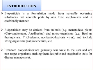 INTRODUCTION
 Biopesticide is a formulation made from naturally occurring
substances that controls pests by non toxic mechanisms and in
ecofriendly manner.
 Biopesticides may be derived from animals (e.g. nematodes), plants
(Chrysanthemum, Azadirachta) and micro-organisms (e.g. Bacillus
thuringiensis, Trichoderma, nucleopolyhedrosis virus), and include
living organisms (natural enemies) etc.
 However, biopesticides are generally less toxic to the user and are
non-target organisms, making them desirable and sustainable tools for
disease management.
 