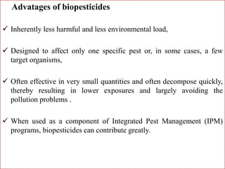Advatages of biopesticides
 Inherently less harmful and less environmental load,
 Designed to affect only one specific pest or, in some cases, a few
target organisms,
 Often effective in very small quantities and often decompose quickly,
thereby resulting in lower exposures and largely avoiding the
pollution problems .
 When used as a component of Integrated Pest Management (IPM)
programs, biopesticides can contribute greatly.
 