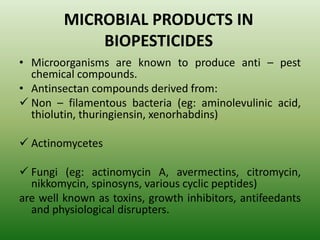 MICROBIAL PRODUCTS IN
BIOPESTICIDES
• Microorganisms are known to produce anti – pest
chemical compounds.
• Antinsectan compounds derived from:
 Non – filamentous bacteria (eg: aminolevulinic acid,
thiolutin, thuringiensin, xenorhabdins)
 Actinomycetes
 Fungi (eg: actinomycin A, avermectins, citromycin,
nikkomycin, spinosyns, various cyclic peptides)
are well known as toxins, growth inhibitors, antifeedants
and physiological disrupters.
 