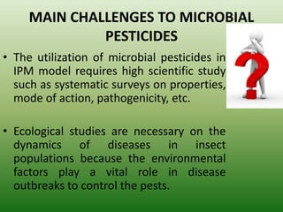 MAIN CHALLENGES TO MICROBIAL
PESTICIDES
• The utilization of microbial pesticides in
IPM model requires high scientific study
such as systematic surveys on properties,
mode of action, pathogenicity, etc.
• Ecological studies are necessary on the
dynamics of diseases in insect
populations because the environmental
factors play a vital role in disease
outbreaks to control the pests.
 