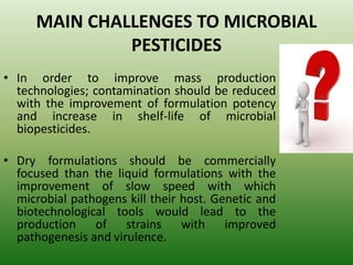 MAIN CHALLENGES TO MICROBIAL
PESTICIDES
• In order to improve mass production
technologies; contamination should be reduced
with the improvement of formulation potency
and increase in shelf-life of microbial
biopesticides.
• Dry formulations should be commercially
focused than the liquid formulations with the
improvement of slow speed with which
microbial pathogens kill their host. Genetic and
biotechnological tools would lead to the
production of strains with improved
pathogenesis and virulence.
 