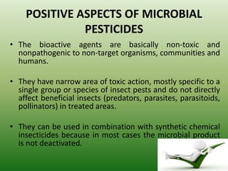POSITIVE ASPECTS OF MICROBIAL
PESTICIDES
• The bioactive agents are basically non-toxic and
nonpathogenic to non-target organisms, communities and
humans.
• They have narrow area of toxic action, mostly specific to a
single group or species of insect pests and do not directly
affect beneficial insects (predators, parasites, parasitoids,
pollinators) in treated areas.
• They can be used in combination with synthetic chemical
insecticides because in most cases the microbial product
is not deactivated.
 