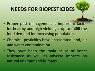NEEDS FOR BIOPESTICIDES
• Proper pest management is important factor
for healthy and high yielding crop to fulfill the
food demand for increasing population.
• Chemical pesticides have accelerated land, air
and water contamination.
• They have been the main cause of insect
resistance as well as adverse impacts on
natural enemies and humans.
 