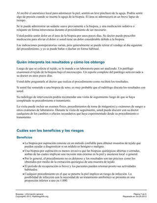 Al recibir el anestésico local para adormecer la piel, sentirá un leve pinchazo de la aguja. Podría sentir
 algo de presión cuando se inserta la aguja de la biopsia. El área se adormecerá en un breve lapso de
 tiempo.
 Se le puede administrar un sedante suave previamente a la biopsia, y una medicación sedativa o
 relajante en forma intravenosa durante el procedimiento de ser necesario.
 Usted podría sentir dolor en el área de la biopsia por unos pocos días. Su doctor puede prescribir
 medicación para aliviar el dolor si usted tiene un dolor considerable debido a la biopsia.
 Las indicaciones postoperatorias varían, pero generalmente se puede retirar el vendaje al día siguiente
 del procedimiento, y ya se puede bañar o duchar en forma habitual.



 Quién interpreta los resultados y cómo los obtengo
 Luego de que se colecta el tejido, se lo manda a un laboratorio para ser analizado. Un patólogo
 examinará el tejido de la biopsia bajo el microscopio. Un reporte completo del patólogo será enviado a
 su doctor en unos pocos días.
 Usted debe preguntarle al doctor que realiza el procedimiento como recibirá los resultados.
 Si usted fue sometido a una biopsia de seno, es muy probable que el radiólogo discuta los resultados con
 usted.
 Su radiólogo de intervención podría recomendar una visita de seguimiento luego de que se haya
 completado su procedimiento o tratamiento.
 La visita puede incluir un examen físico, procedimientos de toma de imágen(es) y exámenes de sangre u
 otros exámenes de laboratorio. Durante la visita de seguimiento, usted puede discutir con su doctor
 cualquiera de los cambios o efectos secundarios que haya experimentado desde su procedimiento o
 tratamiento.



 Cuáles son los beneficios y los riesgos
 Beneficios
         La biopsia por aspiración consiste en un método confiable para obtener muestras de tejido que
         pueden ayudar a diagnosticar si un nódulo es benigno o maligno.
         Una biopsia por aspiración es menos invasiva que las biopsias quirúrgicas abiertas o cerradas,
         ambas de las cuales implican una incisión más extensa en la piel y anestesia local o general.
         Por lo general, el procedimiento no es doloroso y los resultados son tan precisos como los
         obtenidos por medio de la extracción quirúrgica de una muestra de tejido.
         El período de recuperación es breve y los pacientes pueden retomar pronto sus actividades
         habituales.
         Cualquier procedimiento en el que se penetre la piel implica un riesgo de infección. La
         posibilidad de infección con la necesidad de un tratamiento antibiótico se presenta en una
         proporción inferior a uno en 1.000.



Biopsias - información general                                                                      Página 7 de 9
Copyright© 2012, RadiologyInfo.org                                                        Repasada en Jul-25-2012
 