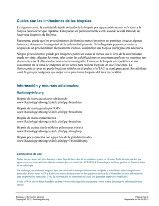 Cuáles son las limitaciones de las biopsias
 En algunos casos, la cantidad de tejido obtenido de la biopsia por aguja podría no ser suficiente y la
 biopsia podría tener que repetirse. Esto puede ser particularmente cierto cuando se está tratando de
 hacer una diagnosis de linfoma.
 Raramente, puede que los procedimientos de biopsias menos invasivos no permitan detectar algunas
 lesiones o determinar la magnitud de la enfermedad presente. Si la diagnosis permanece incierta
 después de un procedimiento técnicamente exitoso, usualmente una biopsia quirúrgica será necesaria.
 Ningún procedimiento guiado por imágenes podrá ser usado al menos que el área de la anormalidad
 pueda ser vista. Algunas lesiones, tales como las calcificaciones en una mamografía no se muestran tan
 claramente con el ultrasonido como con la mamografía. Entonces, la biopsia estereotáctica se usa
 usualmente en la toma de imágenes de los senos para realizar biopsias de calcificaciones. La
 fluoroscopia a veces no puede localizar nódulos en el pecho, y la TAC se usará para guiar. Su radiólogo
 usará la guía por imágenes que mejor sirva para tomar biopsias del área en cuestión.



 Información y recursos adicionales:
 RadiologyInfo.org
 Biopsia de mama guiada por ultrasonido
 www.RadiologyInfo.org/sp/info.cfm?pg=breastbius
 Biopsia de mama guiada por RMN
 www.RadiologyInfo.org/sp/info.cfm?pg=breastbimr
 Biopsia de mama estereotáctica
 www.RadiologyInfo.org/sp/info.cfm?pg=breastbixr
 Biopsia de aspiración de nódulos pulmonares (tórax)
 www.RadiologyInfo.org/sp/info.cfm?pg=nlungbiop
 Biopsia por aspiración con aguja fina de la glándula tiroides
 www.RadiologyInfo.org/sp/info.cfm?pg=ThyroidBiopsy



 Condiciones de uso:

 Todas las secciones del sitio fueron creadas bajo la dirección de un médico experto en el tema. Toda la información que
 aparece en este sitio web fue además revisada por un comité de ACR-RSNA formado por médicos peritos en diversas áreas
 de la radiología.
 Sin embargo, no podemos asegurar que este sitio web contenga información completa y actualizada sobre ningún tema
 particular. Por lo tanto ACR y RSNA no hacen declaraciones ni dan garantías acerca de la idoneidad de esta información
 para un propósito particular. Toda la información se suministra tal cual, sin garantías expresas o implícitas.
 Visite el Web site de RadiologyInfo en http://www.radiologyinfo.org/sp para visión o para descargar la información más
 última.



Biopsias - información general                                                                                  Página 8 de 9
Copyright© 2012, RadiologyInfo.org                                                                    Repasada en Jul-25-2012
 