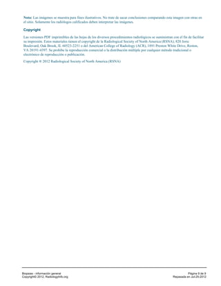 Nota: Las imágenes se muestra para fines ilustrativos. No trate de sacar conclusiones comparando esta imagen con otras en
 el sitio. Solamente los radiólogos calificados deben interpretar las imágenes.

 Copyright

 Las versiones PDF imprimibles de las hojas de los diversos procedimientos radiológicos se suministran con el fin de facilitar
 su impresión. Estos materiales tienen el copyright de la Radiological Society of North America (RSNA), 820 Jorie
 Boulevard, Oak Brook, IL 60523-2251 o del American College of Radiology (ACR), 1891 Preston White Drive, Reston,
 VA 20191-4397. Se prohíbe la reproducción comercial o la distribución múltiple por cualquier método tradicional o
 electrónico de reproducción o publicación.
 Copyright ® 2012 Radiological Society of North America (RSNA)




Biopsias - información general                                                                                    Página 9 de 9
Copyright© 2012, RadiologyInfo.org                                                                      Repasada en Jul-25-2012
 