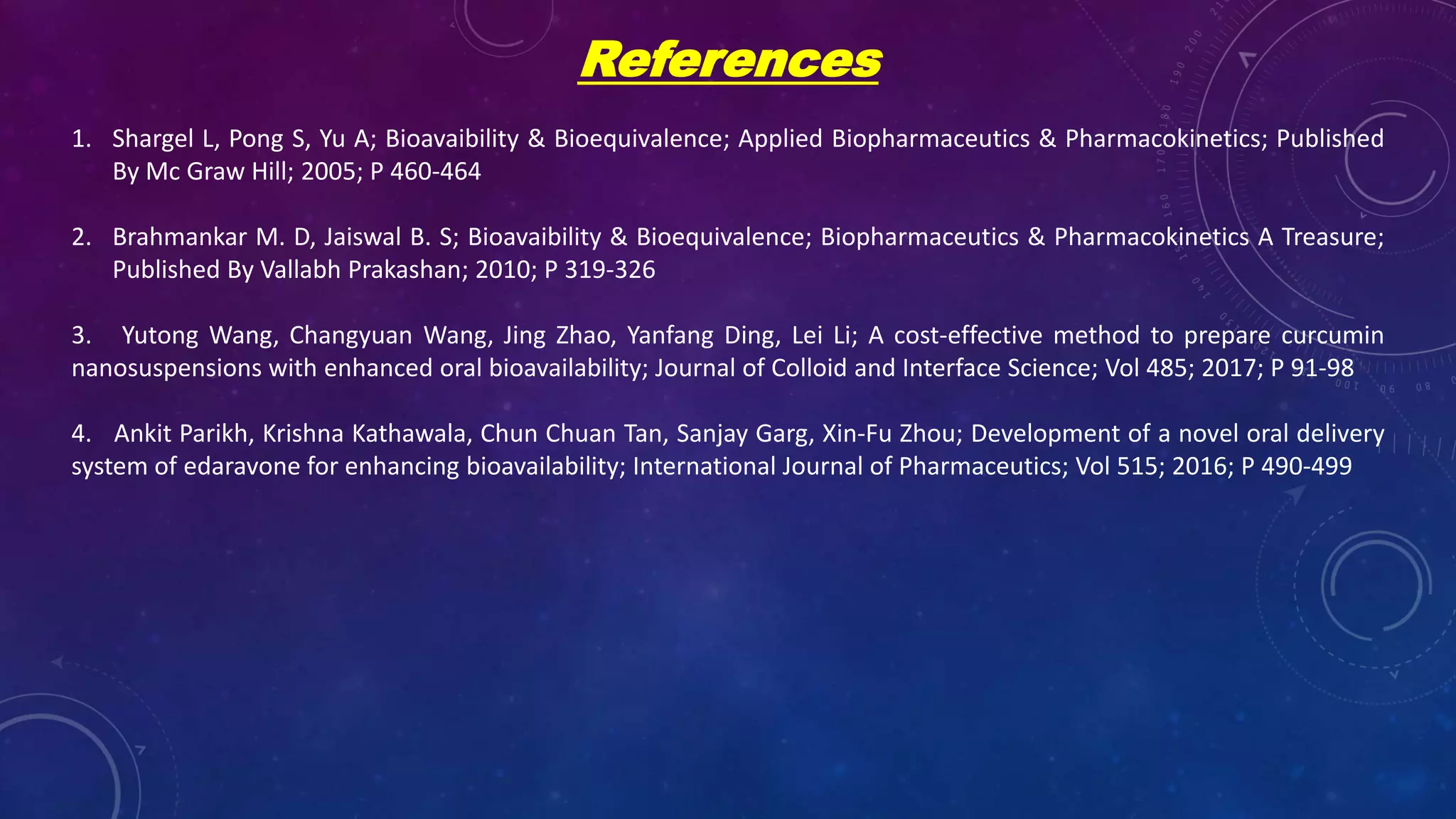 References
1. Shargel L, Pong S, Yu A; Bioavaibility & Bioequivalence; Applied Biopharmaceutics & Pharmacokinetics; Published
By Mc Graw Hill; 2005; P 460-464
2. Brahmankar M. D, Jaiswal B. S; Bioavaibility & Bioequivalence; Biopharmaceutics & Pharmacokinetics A Treasure;
Published By Vallabh Prakashan; 2010; P 319-326
3. Yutong Wang, Changyuan Wang, Jing Zhao, Yanfang Ding, Lei Li; A cost-effective method to prepare curcumin
nanosuspensions with enhanced oral bioavailability; Journal of Colloid and Interface Science; Vol 485; 2017; P 91-98
4. Ankit Parikh, Krishna Kathawala, Chun Chuan Tan, Sanjay Garg, Xin-Fu Zhou; Development of a novel oral delivery
system of edaravone for enhancing bioavailability; International Journal of Pharmaceutics; Vol 515; 2016; P 490-499
 