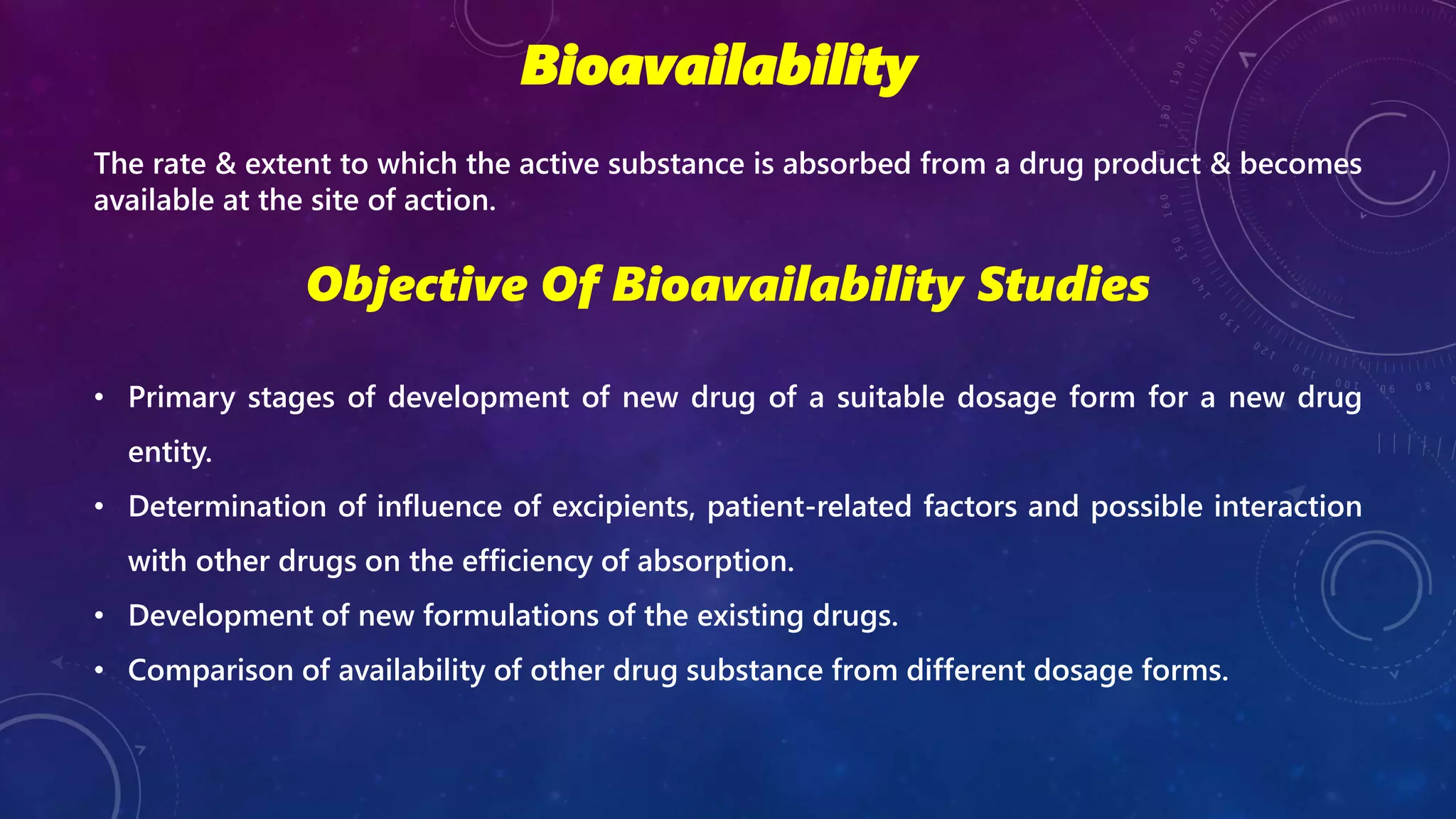 Bioavailability
The rate & extent to which the active substance is absorbed from a drug product & becomes
available at the site of action.
Objective Of Bioavailability Studies
• Primary stages of development of new drug of a suitable dosage form for a new drug
entity.
• Determination of influence of excipients, patient-related factors and possible interaction
with other drugs on the efficiency of absorption.
• Development of new formulations of the existing drugs.
• Comparison of availability of other drug substance from different dosage forms.
 