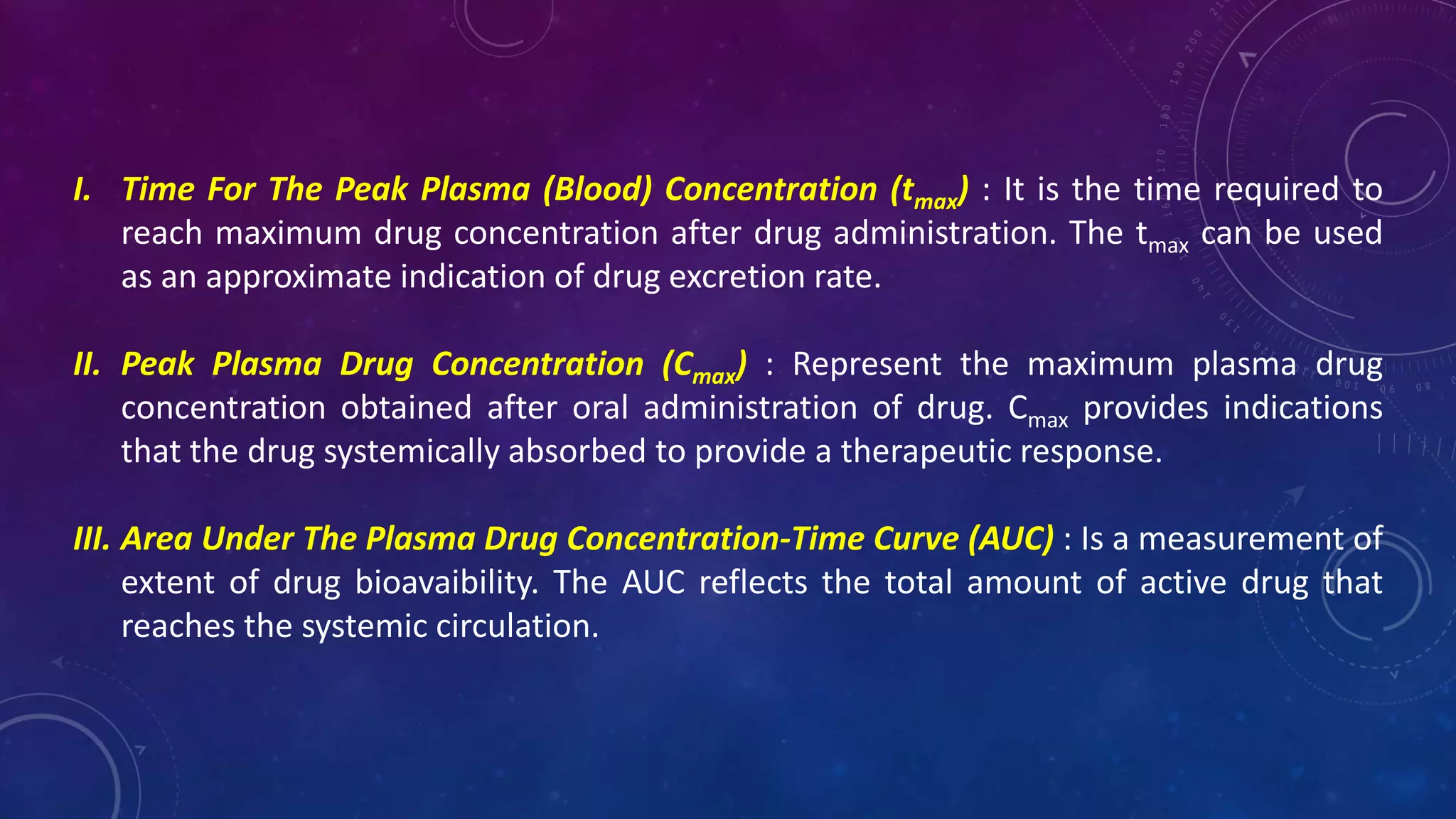 I. Time For The Peak Plasma (Blood) Concentration (tmax) : It is the time required to
reach maximum drug concentration after drug administration. The tmax can be used
as an approximate indication of drug excretion rate.
II. Peak Plasma Drug Concentration (Cmax) : Represent the maximum plasma drug
concentration obtained after oral administration of drug. Cmax provides indications
that the drug systemically absorbed to provide a therapeutic response.
III. Area Under The Plasma Drug Concentration-Time Curve (AUC) : Is a measurement of
extent of drug bioavaibility. The AUC reflects the total amount of active drug that
reaches the systemic circulation.
 