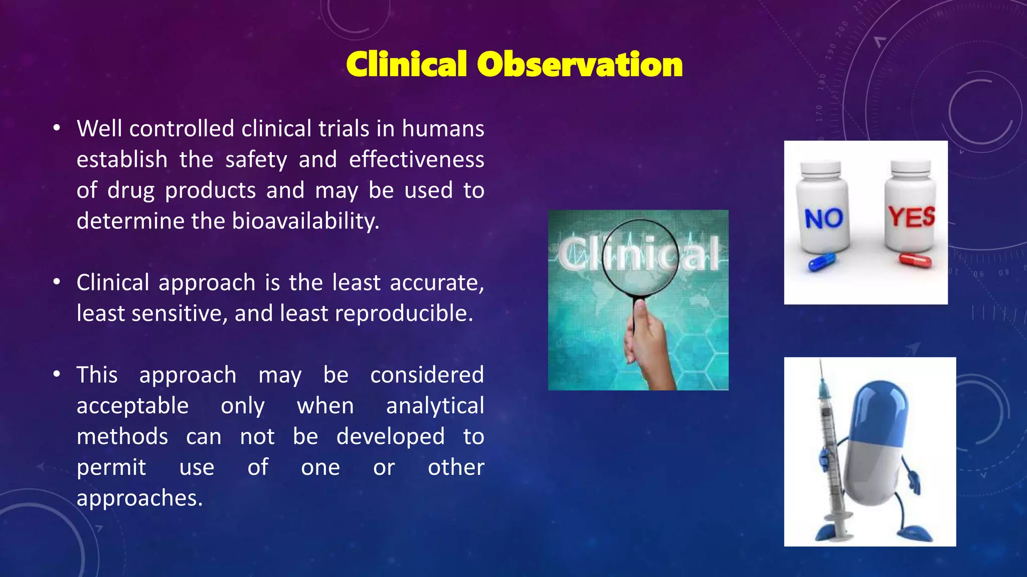 Clinical Observation
• Well controlled clinical trials in humans
establish the safety and effectiveness
of drug products and may be used to
determine the bioavailability.
• Clinical approach is the least accurate,
least sensitive, and least reproducible.
• This approach may be considered
acceptable only when analytical
methods can not be developed to
permit use of one or other
approaches.
 