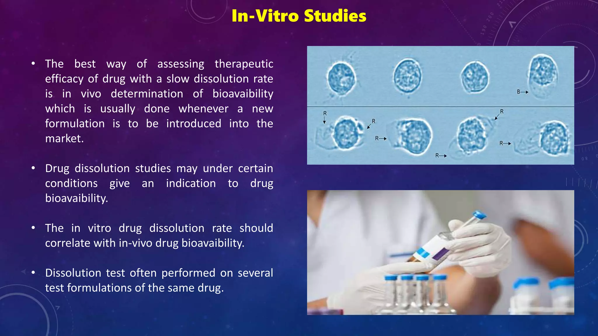 In-Vitro Studies
• The best way of assessing therapeutic
efficacy of drug with a slow dissolution rate
is in vivo determination of bioavaibility
which is usually done whenever a new
formulation is to be introduced into the
market.
• Drug dissolution studies may under certain
conditions give an indication to drug
bioavaibility.
• The in vitro drug dissolution rate should
correlate with in-vivo drug bioavaibility.
• Dissolution test often performed on several
test formulations of the same drug.
 