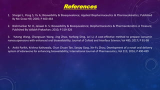 References
1. Shargel L, Pong S, Yu A; Bioavaibility & Bioequivalence; Applied Biopharmaceutics & Pharmacokinetics; Published
By Mc Graw Hill; 2005; P 460-464
2. Brahmankar M. D, Jaiswal B. S; Bioavaibility & Bioequivalence; Biopharmaceutics & Pharmacokinetics A Treasure;
Published By Vallabh Prakashan; 2010; P 319-326
3. Yutong Wang, Changyuan Wang, Jing Zhao, Yanfang Ding, Lei Li; A cost-effective method to prepare curcumin
nanosuspensions with enhanced oral bioavailability; Journal of Colloid and Interface Science; Vol 485; 2017; P 91-98
4. Ankit Parikh, Krishna Kathawala, Chun Chuan Tan, Sanjay Garg, Xin-Fu Zhou; Development of a novel oral delivery
system of edaravone for enhancing bioavailability; International Journal of Pharmaceutics; Vol 515; 2016; P 490-499
 