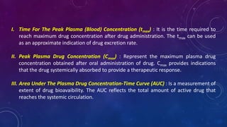 I. Time For The Peak Plasma (Blood) Concentration (tmax) : It is the time required to
reach maximum drug concentration after drug administration. The tmax can be used
as an approximate indication of drug excretion rate.
II. Peak Plasma Drug Concentration (Cmax) : Represent the maximum plasma drug
concentration obtained after oral administration of drug. Cmax provides indications
that the drug systemically absorbed to provide a therapeutic response.
III. Area Under The Plasma Drug Concentration-Time Curve (AUC) : Is a measurement of
extent of drug bioavaibility. The AUC reflects the total amount of active drug that
reaches the systemic circulation.
 