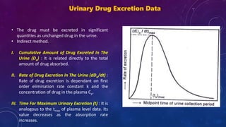 Urinary Drug Excretion Data
• The drug must be excreted in significant
quantities as unchanged drug in the urine.
• Indirect method.
I. Cumulative Amount of Drug Excreted In The
Urine (Du) : It is related directly to the total
amount of drug absorbed.
II. Rate of Drug Excretion In The Urine (dDu/dt) :
Rate of drug excretion is dependant on first
order elimination rate constant k and the
concentration of drug in the plasma Cp.
III. Time For Maximum Urinary Excretion (t) : It is
analogous to the tmax of plasma level data. Its
value decreases as the absorption rate
increases.
 