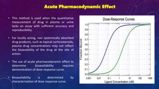 Acute Pharmacodynamic Effect
• This method is used when the quantitative
measurement of drug in plasma or urine
lacks an assay with sufficient accuracy and
reproducibility.
• For locally acting, non systemically absorbed
drug products, such as topical corticosteroids,
plasma drug concentrations may not reflect
the bioavaibility of the drug at the site of
action.
• The use of acute pharmacodynamic effect to
determine bioavailability requires
demonstration of dose response curve.
• Bioavailability is determined by
characterization of dose response curve.
 