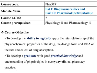 12/14/2022 1
Course code: Phar3191
Module Name:
Pat I: Biopharmaceutics and
Part II: Pharmacokinetics Module
Course ECTS: 7
Course prerequisite/s: Physiology II and Pharmacology II
 Course Objective
▪ To develop the ability to logically apply the interrelationship of the
physicochemical properties of the drug, the dosage form and ROA on
the rate and extent of drug absorption.
▪ To develop a graduate with good practical knowledge and
understanding of pk principles in everyday clinical pharmacy
practice.
 