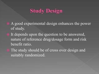  A good experimental design enhances the power
of study.
 It depends upon the question to be answered,
nature of reference drug/dosage form and risk
benefit ratio.
 The study should be of cross over design and
suitably randomized.
 