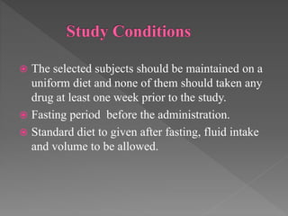 The selected subjects should be maintained on a
uniform diet and none of them should taken any
drug at least one week prior to the study.
 Fasting period before the administration.
 Standard diet to given after fasting, fluid intake
and volume to be allowed.
 