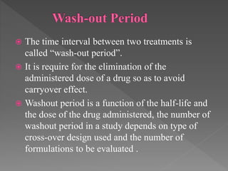  The time interval between two treatments is
called “wash-out period”.
 It is require for the elimination of the
administered dose of a drug so as to avoid
carryover effect.
 Washout period is a function of the half-life and
the dose of the drug administered, the number of
washout period in a study depends on type of
cross-over design used and the number of
formulations to be evaluated .
 