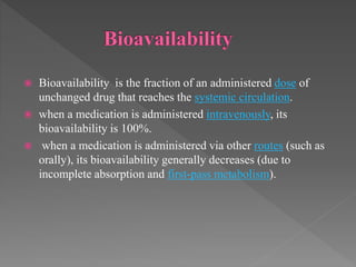  Bioavailability is the fraction of an administered dose of
unchanged drug that reaches the systemic circulation.
 when a medication is administered intravenously, its
bioavailability is 100%.
 when a medication is administered via other routes (such as
orally), its bioavailability generally decreases (due to
incomplete absorption and first-pass metabolism).
 