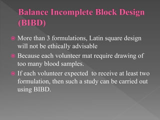  More than 3 formulations, Latin square design
will not be ethically advisable
 Because each volunteer mat require drawing of
too many blood samples.
 If each volunteer expected to receive at least two
formulation, then such a study can be carried out
using BIBD.
 