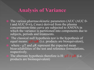  The various pharmacokinetic parameters (AUC (AUC 0-
t and AUC 0-∞), Cmax) derived from the plasma
concentration-time curve are subjected to ANOVA in
which the variance is partitioned into components due to
subjects, periods and treatments.
 The classical null hypothesis test is the hypothesis of
equal means: μT=μR (i.e. products are bioequivalent),
 where - μT and μR represent the expected mean
bioavailabilities of the test and reference formulations,
respectively.
 The alternate hypothesis therefore is H: μT ≠ μR (i.e.
products are bioinequivalent)
 