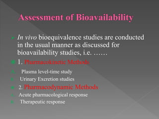  In vivo bioequivalence studies are conducted
in the usual manner as discussed for
bioavailability studies, i.e. ……
 1. Pharmacokinetic Methods
A. Plasma level-time study
B. Urinary Excretion studies
 2. Pharmacodynamic Methods
A. Acute pharmacological response
B. Therapeutic response
 