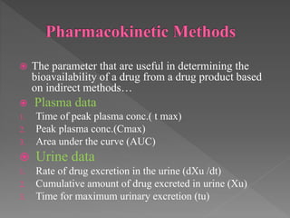  The parameter that are useful in determining the
bioavailability of a drug from a drug product based
on indirect methods…
 Plasma data
1. Time of peak plasma conc.( t max)
2. Peak plasma conc.(Cmax)
3. Area under the curve (AUC)
 Urine data
1. Rate of drug excretion in the urine (dXu /dt)
2. Cumulative amount of drug excreted in urine (Xu)
3. Time for maximum urinary excretion (tu)
 
