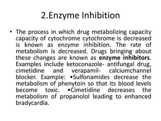 2.Enzyme Inhibition
• The process in which drug metabolizing capacity
capacity of cytochrome cytochrome is decreased
is known as enzyme inhibition. The rate of
metabolism is decreased. Drugs bringing about
these changes are known as enzyme inhibitors.
Examples include ketoconazole- antifungal drug,
cimetidine and verapamil- calciumchannel
blocker. Example: •Sulfonamides decrease the
metabolism of phenytoin so that its blood levels
become toxic. •Cimetidine decreases the
metabolism of propanolol leading to enhanced
bradycardia.
 