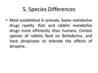 5. Species Differences
• Most established in animals. Some metabolize
drugs rapidly. Rats and rabbits metabolize
drugs more efficiently than humans. Certain
species of rabbits feed on Belladonna, and
have atropinase to tolerate the effects of
atropine.
 